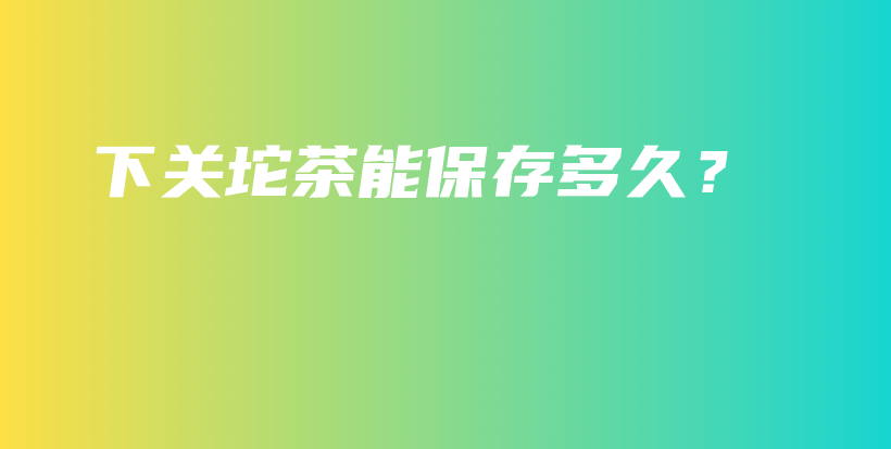 下关坨茶能保存多久？插图