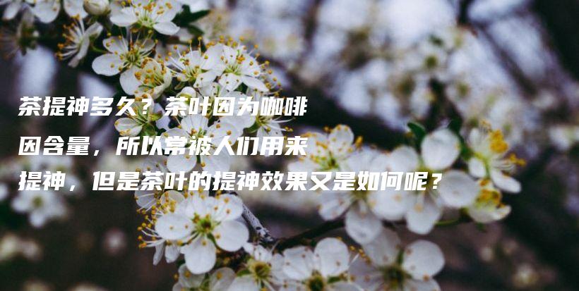 茶提神多久?茶叶因为咖啡因含量,所以常被人们用来提神,但是茶叶的提神效果又是如何呢?插图 茶提神多久?茶叶因为咖啡因含量,所以常被人们用来提神,但是茶叶的提神效果又是如何呢?插图
