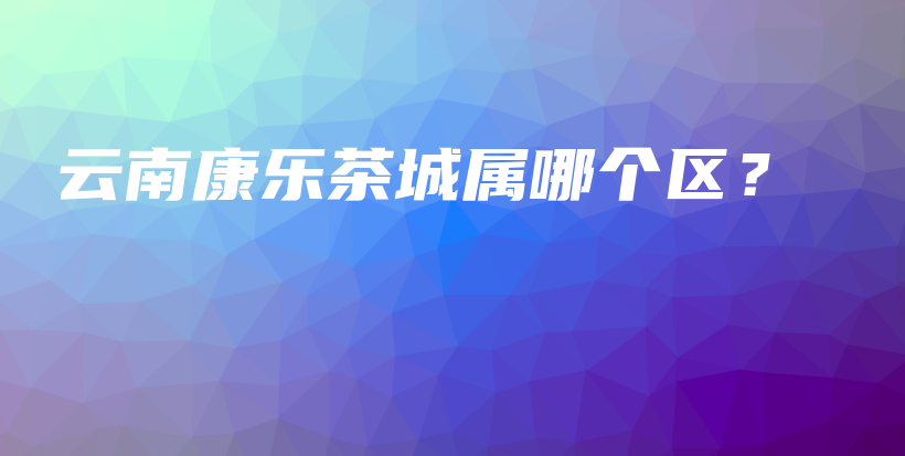 云南康乐茶城属哪个区？插图
