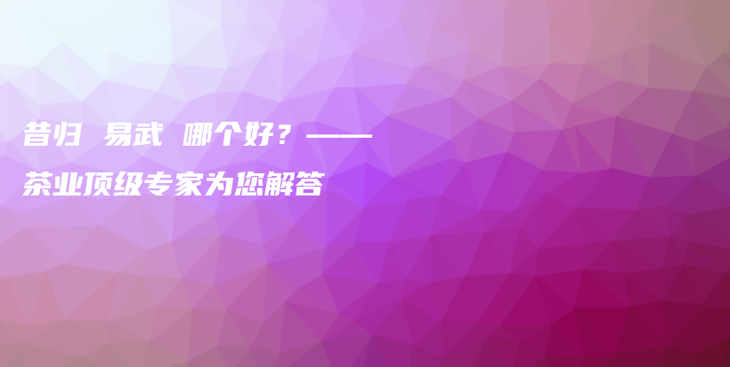 昔归 易武 哪个好？——茶业顶级专家为您解答插图