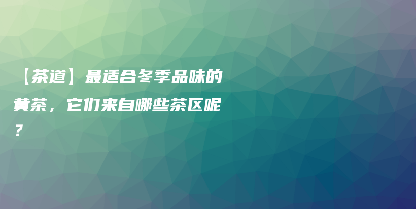 【茶道】最适合冬季品味的黄茶，它们来自哪些茶区呢？插图