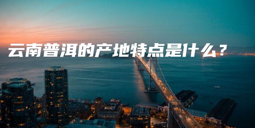 云南普洱的产地特点是什么？插图