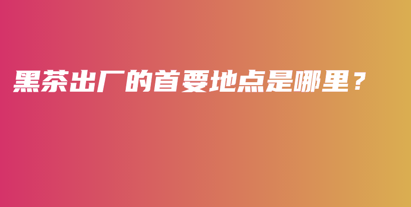黑茶出厂的首要地点是哪里？插图