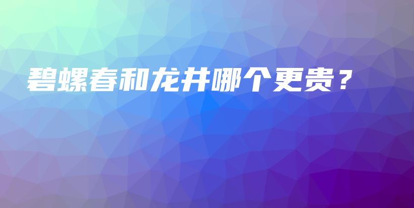 碧螺春和龙井哪个更贵?插图 碧螺春和龙井哪个更贵?插图