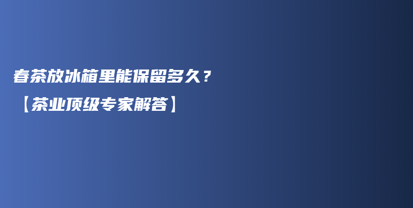 春茶放冰箱里能保留多久？【茶业顶级专家解答】插图