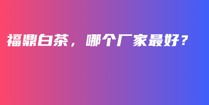 福鼎白茶,哪个厂家最好?插图 福鼎白茶,哪个厂家最好?插图
