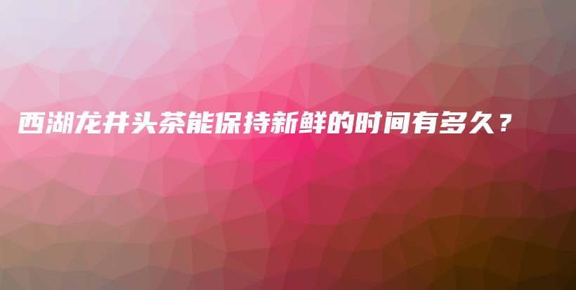 西湖龙井头茶能保持新鲜的时间有多久？插图