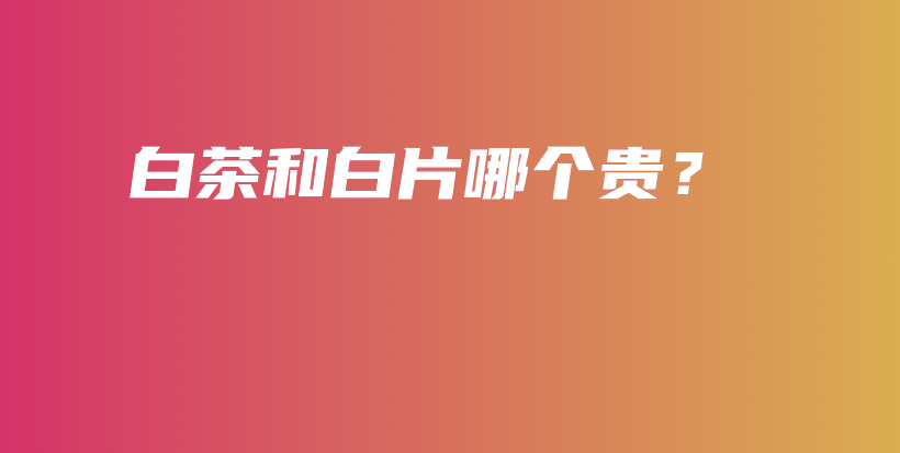 白茶和白片哪个贵？插图