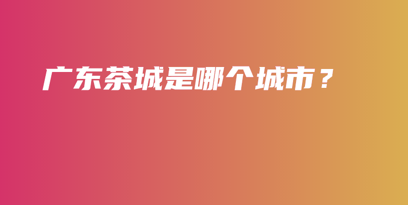 广东茶城是哪个城市?插图 广东茶城是哪个城市?插图