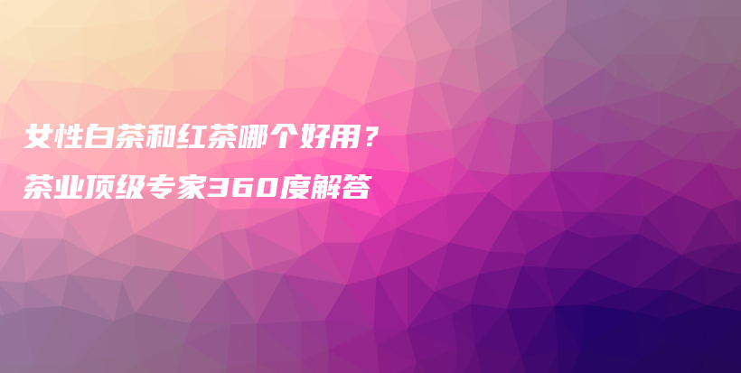 女性白茶和红茶哪个好用？茶业顶级专家360度解答插图