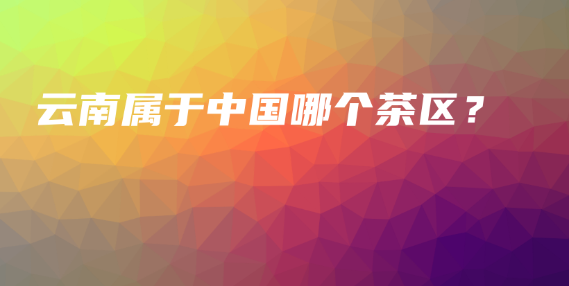 云南属于中国哪个茶区？插图