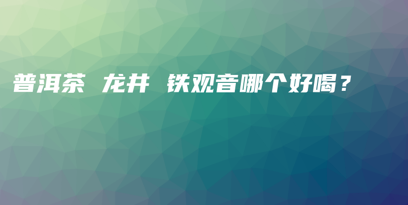 普洱茶 龙井 铁观音哪个好喝？插图