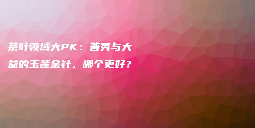 茶叶领域大PK：普秀与大益的玉莲金针，哪个更好？插图