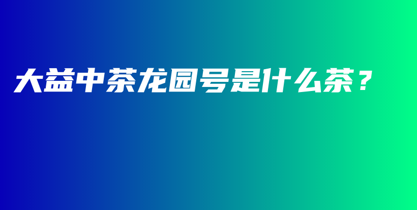 大益中茶龙园号是什么茶？插图