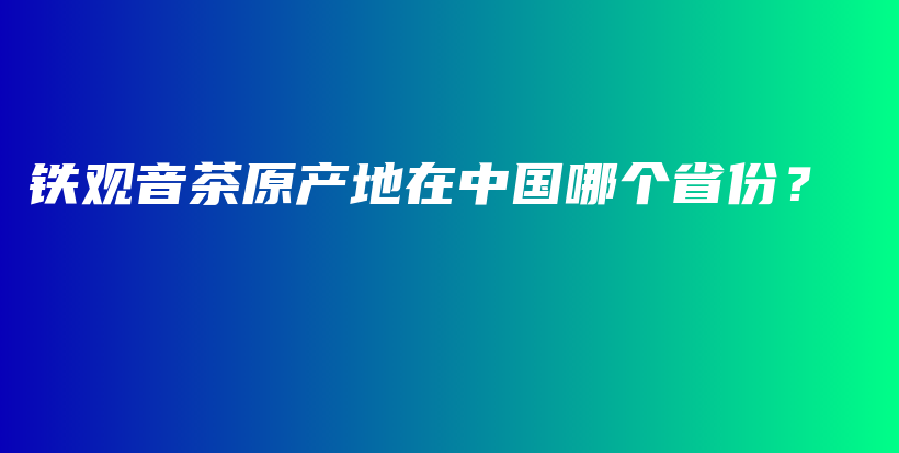 铁观音茶原产地在中国哪个省份？插图