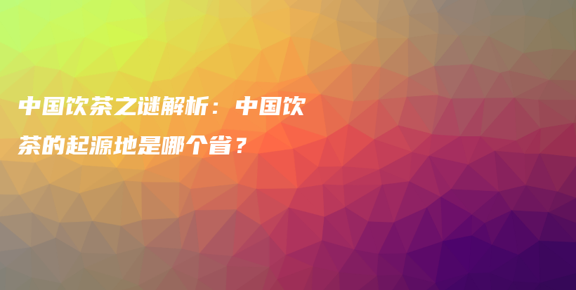 中国饮茶之谜解析:中国饮茶的起源地是哪个省?插图 中国饮茶之谜解析:中国饮茶的起源地是哪个省?插图