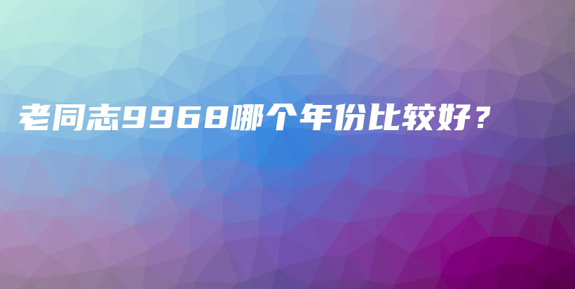 老同志9968哪个年份比较好?插图 老同志9968哪个年份比较好?插图