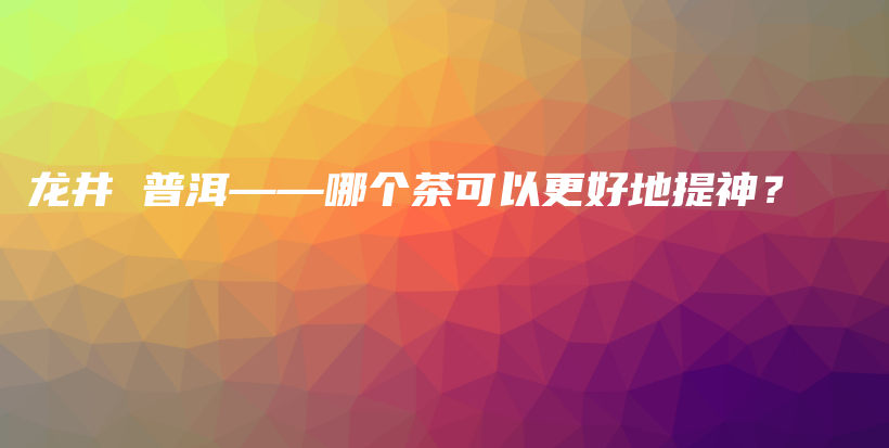 龙井 普洱——哪个茶可以更好地提神？插图
