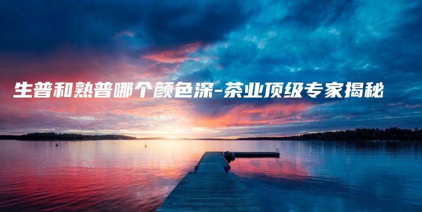 生普和熟普哪个颜色深-茶业顶级专家揭秘插图