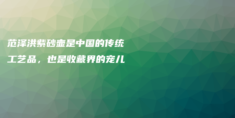 范泽洪紫砂壶是中国的传统工艺品,也是收藏界的宠儿插图 范泽洪紫砂壶是中国的传统工艺品,也是收藏界的宠儿插图