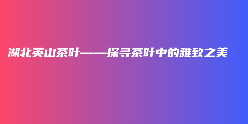 湖北英山茶叶——探寻茶叶中的雅致之美插图 湖北英山茶叶——探寻茶叶中的雅致之美插图