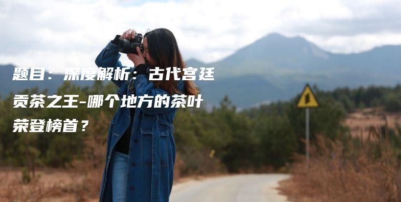 题目：深度解析：古代宫廷贡茶之王-哪个地方的茶叶荣登榜首？插图