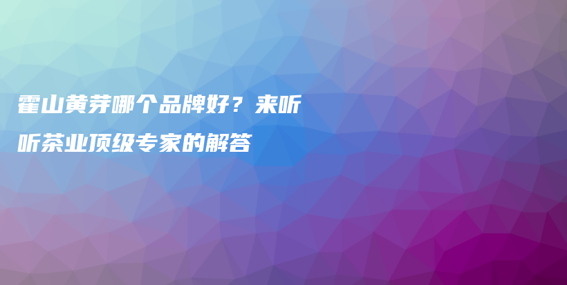霍山黄芽哪个品牌好？来听听茶业顶级专家的解答插图