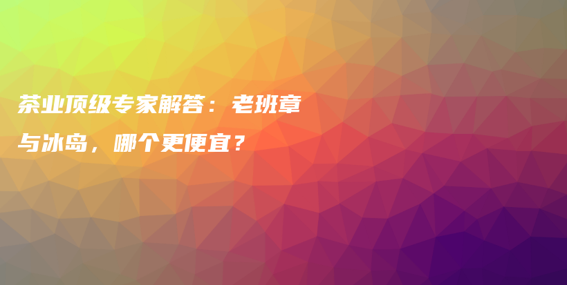 茶业顶级专家解答:老班章与冰岛,哪个更便宜?插图 茶业顶级专家解答:老班章与冰岛,哪个更便宜?插图