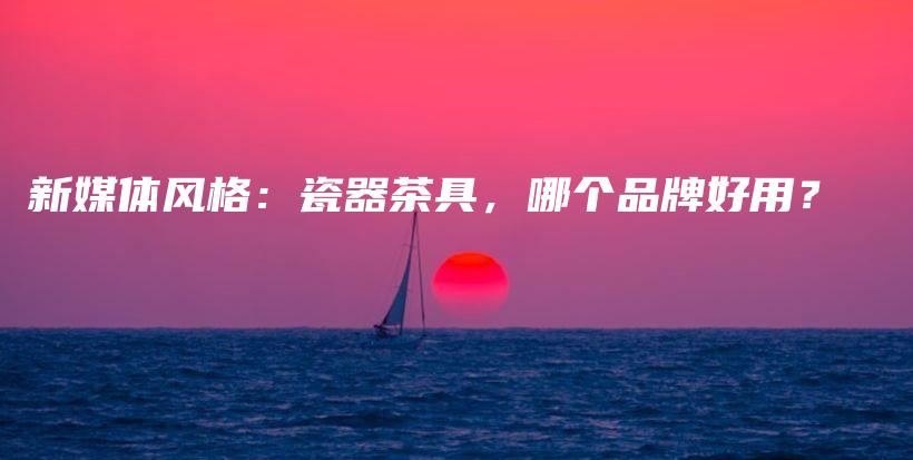 新媒体风格：瓷器茶具，哪个品牌好用？插图