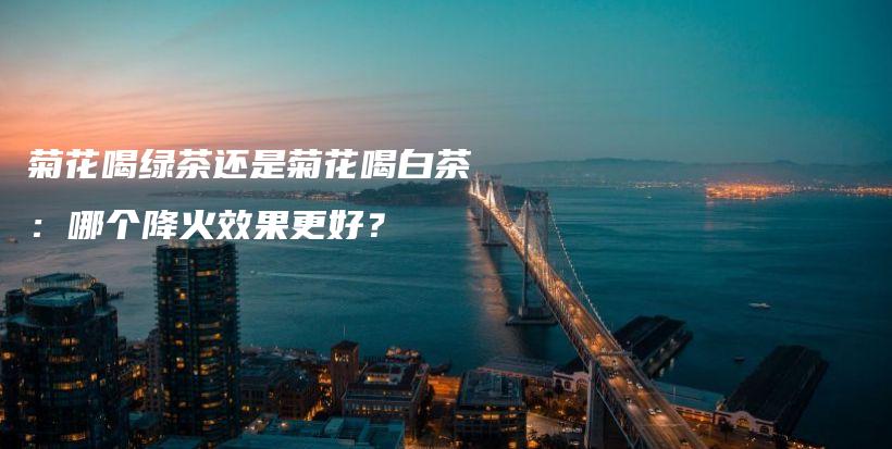菊花喝绿茶还是菊花喝白茶:哪个降火效果更好?插图 菊花喝绿茶还是菊花喝白茶:哪个降火效果更好?插图