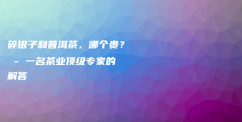 碎银子和普洱茶，哪个贵？ – 一名茶业顶级专家的解答插图