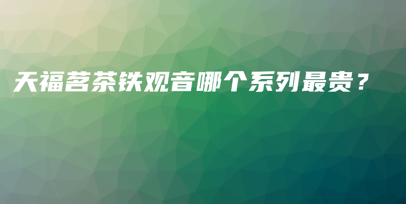 天福茗茶铁观音哪个系列最贵?插图 天福茗茶铁观音哪个系列最贵?插图