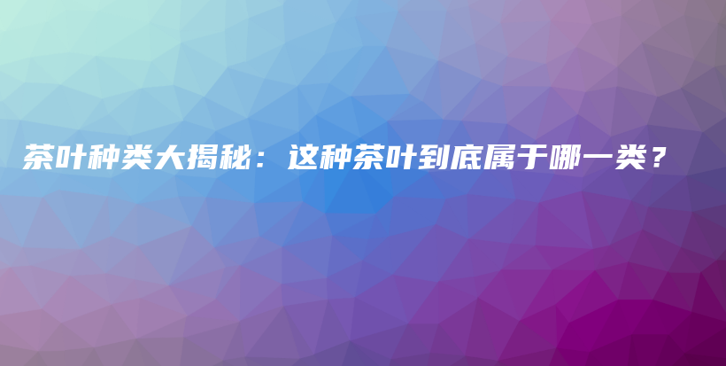 茶叶种类大揭秘：这种茶叶到底属于哪一类？插图
