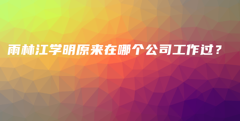 雨林江学明原来在哪个公司工作过？插图