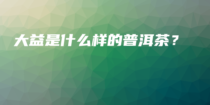 大益是什么样的普洱茶？插图