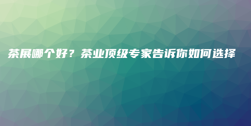 茶展哪个好？茶业顶级专家告诉你如何选择插图