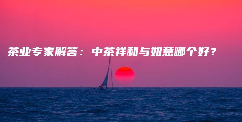 茶业专家解答：中茶祥和与如意哪个好？插图