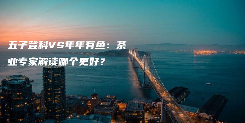 五子登科VS年年有鱼：茶业专家解读哪个更好？插图