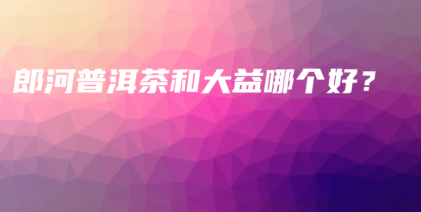 郎河普洱茶和大益哪个好？插图