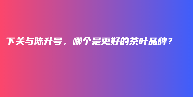下关与陈升号，哪个是更好的茶叶品牌？插图