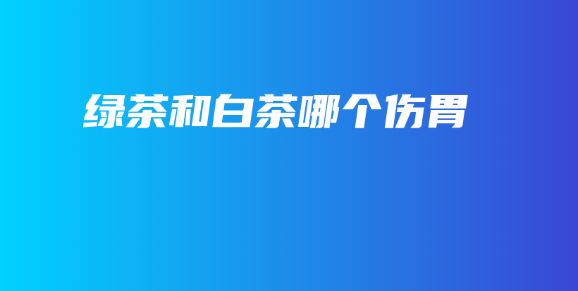 绿茶和白茶哪个伤胃插图
