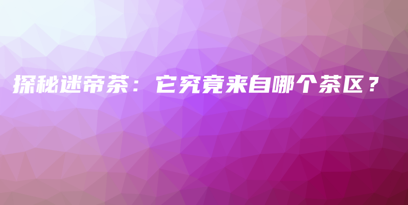 探秘迷帝茶：它究竟来自哪个茶区？插图