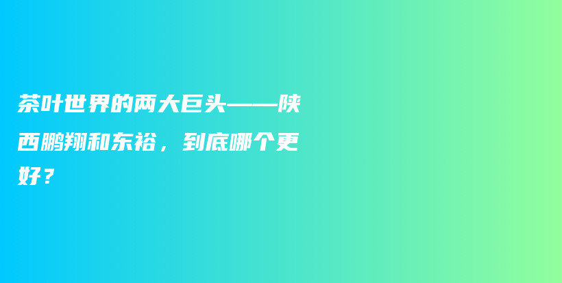 茶叶世界的两大巨头——陕西鹏翔和东裕，到底哪个更好？插图