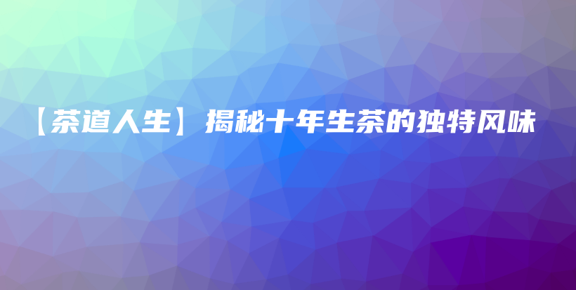 【茶道人生】揭秘十年生茶的独特风味插图