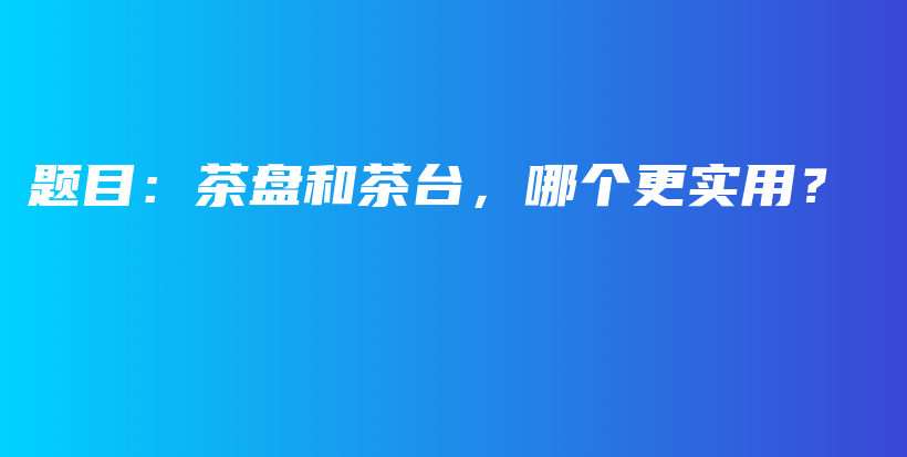 题目：茶盘和茶台，哪个更实用？插图