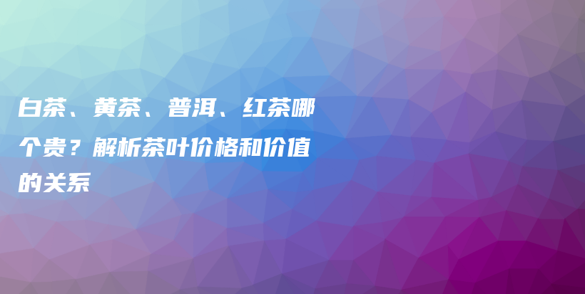 白茶、黄茶、普洱、红茶哪个贵？解析茶叶价格和价值的关系插图