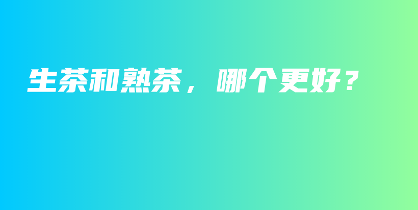 生茶和熟茶，哪个更好？插图