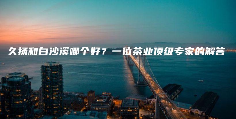 久扬和白沙溪哪个好?一位茶业顶级专家的解答插图 久扬和白沙溪哪个好?一位茶业顶级专家的解答插图