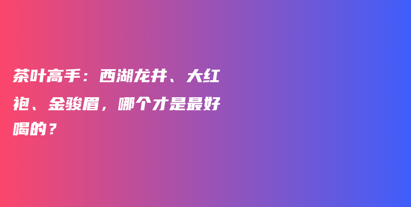 茶叶高手：西湖龙井、大红袍、金骏眉，哪个才是最好喝的？插图