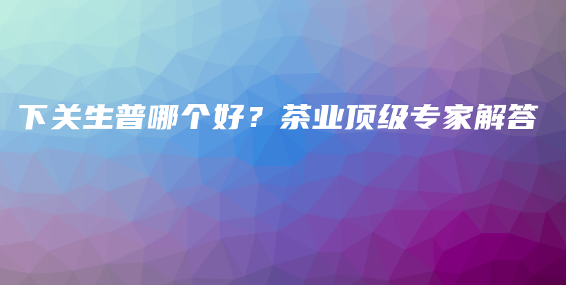 下关生普哪个好？茶业顶级专家解答插图